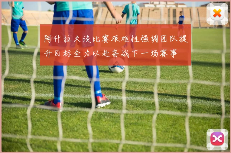 阿什拉夫谈比赛艰难性强调团队提升目标全力以赴备战下一场赛事
