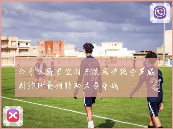 公牛队薪资空间充足或将抢夺罗威新帅斯普利特助力争夺战
