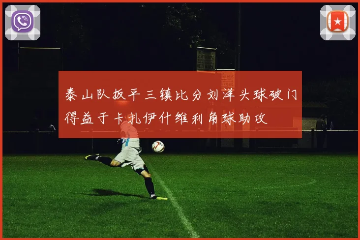 泰山队扳平三镇比分刘洋头球破门得益于卡扎伊什维利角球助攻