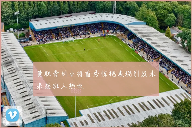 曼联青训小将首秀惊艳表现引发未来接班人热议